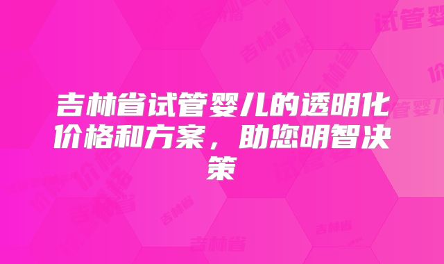 吉林省试管婴儿的透明化价格和方案，助您明智决策