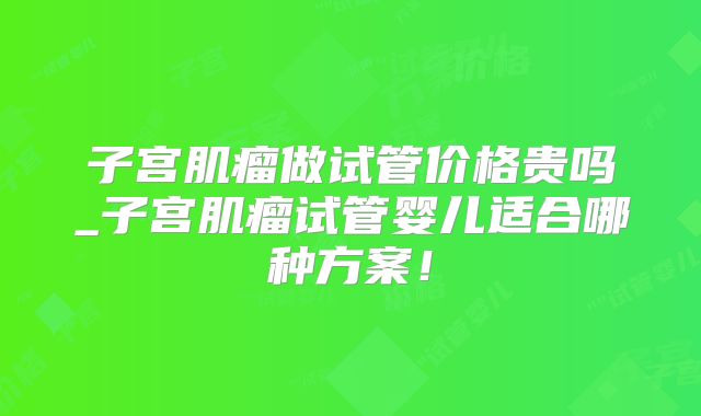子宫肌瘤做试管价格贵吗_子宫肌瘤试管婴儿适合哪种方案！