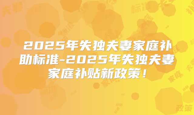 2025年失独夫妻家庭补助标准-2025年失独夫妻家庭补贴新政策!