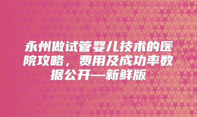 永州做试管婴儿技术的医院攻略，费用及成功率数据公开—新鲜版