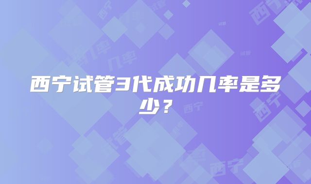 西宁试管3代成功几率是多少?