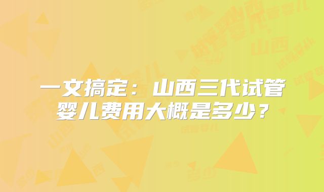 一文搞定：山西三代试管婴儿费用大概是多少？
