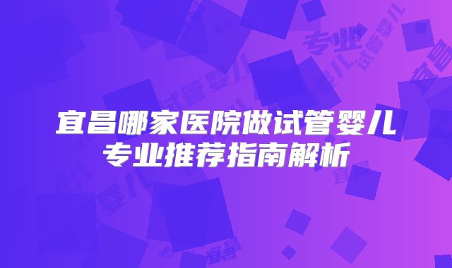 宜昌哪家医院做试管婴儿专业推荐指南解析
