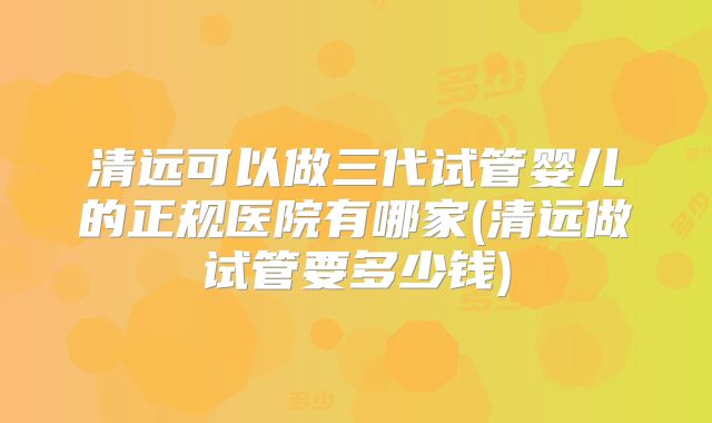 清远可以做三代试管婴儿的正规医院有哪家(清远做试管要多少钱)
