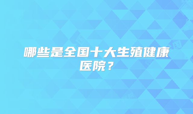 哪些是全国十大生殖健康医院？