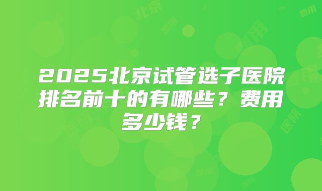 2025北京试管选子医院排名前十的有哪些？费用多少钱？