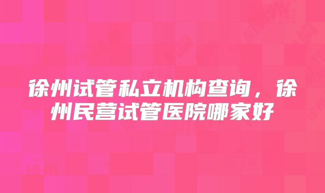 徐州试管私立机构查询，徐州民营试管医院哪家好