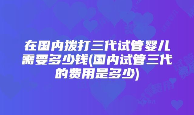 在国内拨打三代试管婴儿需要多少钱(国内试管三代的费用是多少)