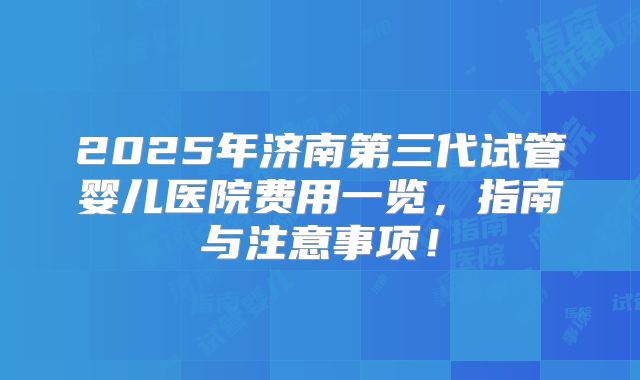 2025年济南第三代试管婴儿医院费用一览,指南与注意事项!