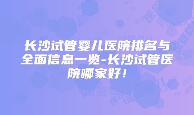 长沙试管婴儿医院排名与全面信息一览-长沙试管医院哪家好!