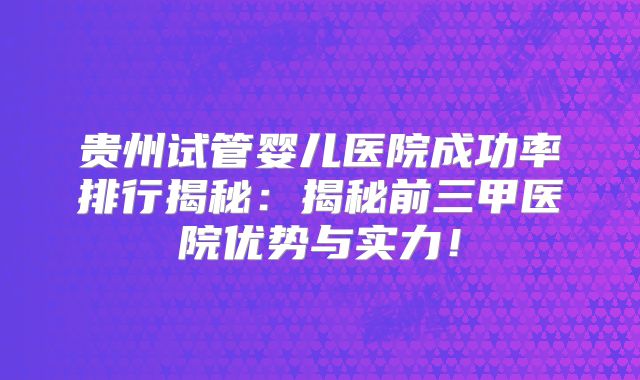贵州试管婴儿医院成功率排行揭秘：揭秘前三甲医院优势与实力！