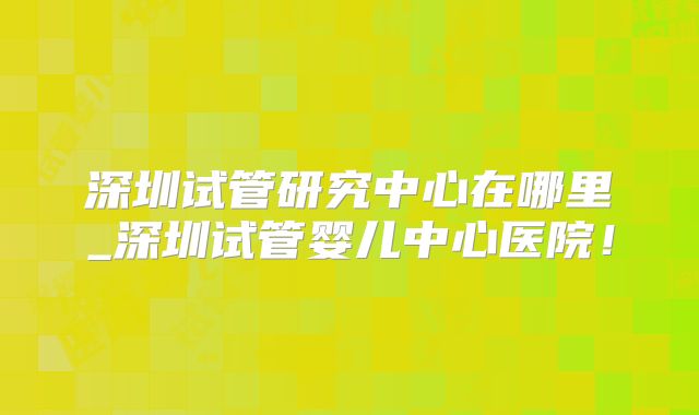 深圳试管研究中心在哪里_深圳试管婴儿中心医院！