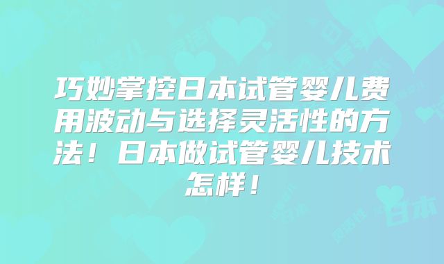巧妙掌控日本试管婴儿费用波动与选择灵活性的方法！日本做试管婴儿技术怎样！