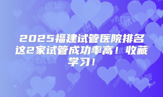 2025福建试管医院排名这2家试管成功率高！收藏学习！