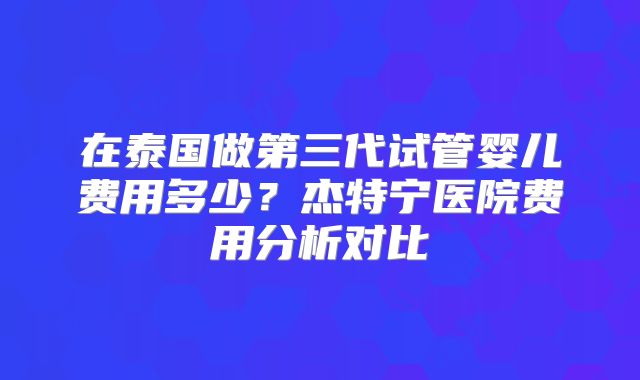 在泰国做第三代试管婴儿费用多少？杰特宁医院费用分析对比