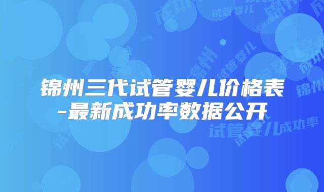 锦州三代试管婴儿价格表-最新成功率数据公开