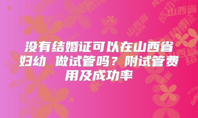 没有结婚证可以在山西省妇幼 做试管吗?附试管费用及成功率