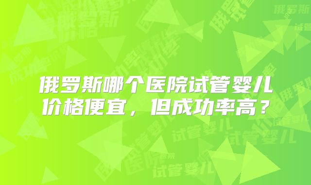 俄罗斯哪个医院试管婴儿价格便宜，但成功率高？