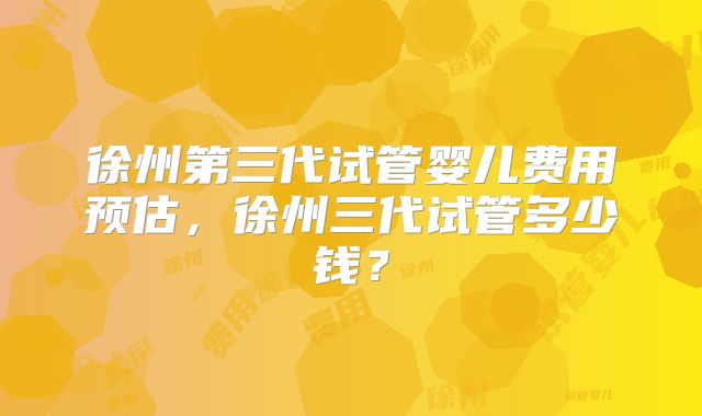 徐州第三代试管婴儿费用预估，徐州三代试管多少钱？