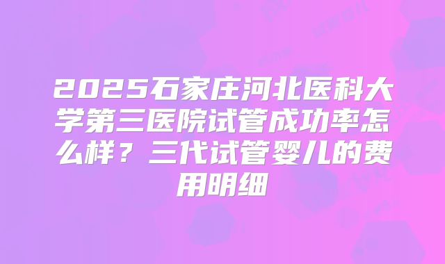 2025石家庄河北医科大学第三医院试管成功率怎么样？三代试管婴儿的费用明细