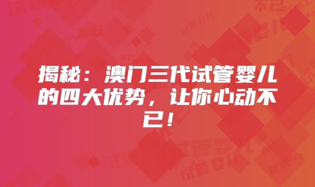 揭秘：澳门三代试管婴儿的四大优势，让你心动不已！