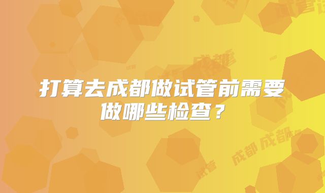 打算去成都做试管前需要做哪些检查?
