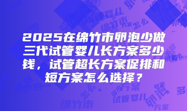 2025在绵竹市卵泡少做三代试管婴儿长方案多少钱,试管超长方案促排和短方案怎么选择?