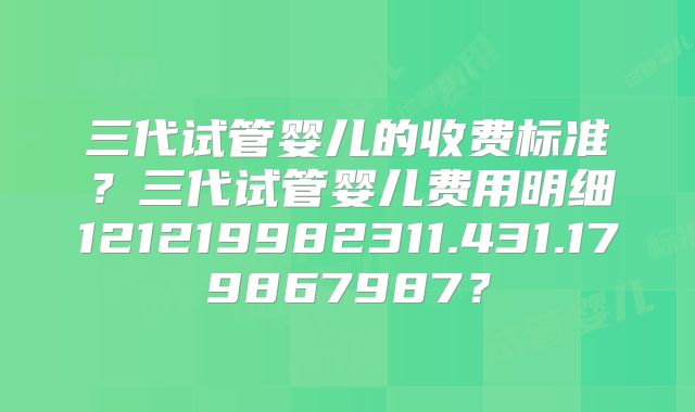 三代试管婴儿的收费标准？三代试管婴儿费用明细121219982311.431.179867987？