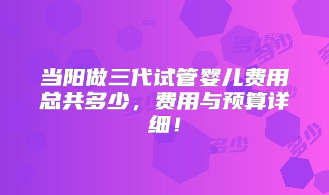 当阳做三代试管婴儿费用总共多少，费用与预算详细！