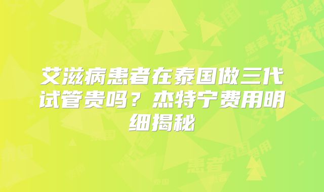 艾滋病患者在泰国做三代试管贵吗？杰特宁费用明细揭秘