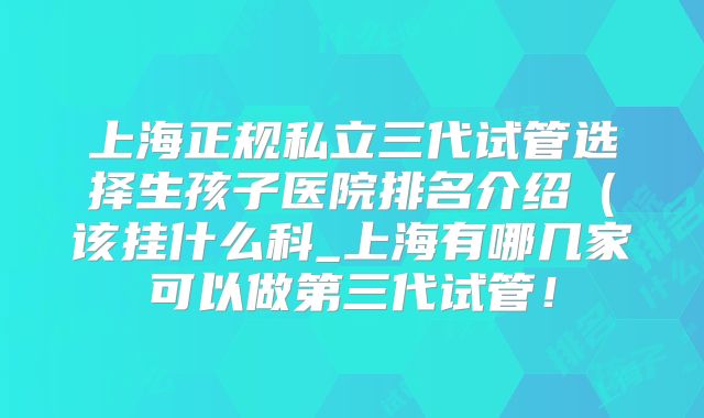 上海正规私立三代试管选择生孩子医院排名介绍(该挂什么科_上海有哪几家可以做第三代试管!