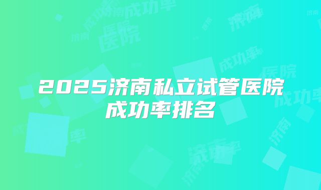 2025济南私立试管医院成功率排名