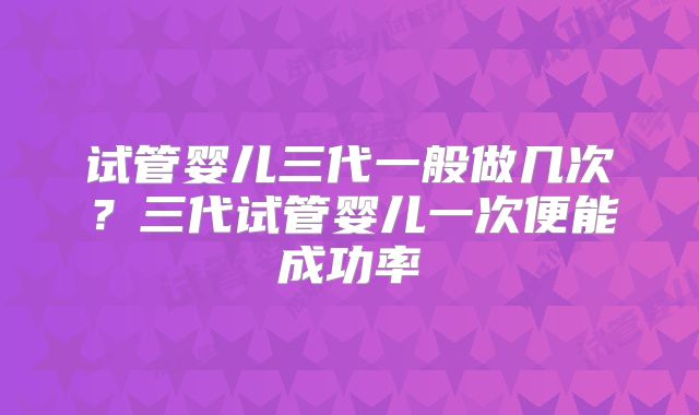 试管婴儿三代一般做几次?三代试管婴儿一次便能成功率