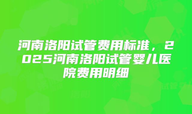 河南洛阳试管费用标准,2025河南洛阳试管婴儿医院费用明细