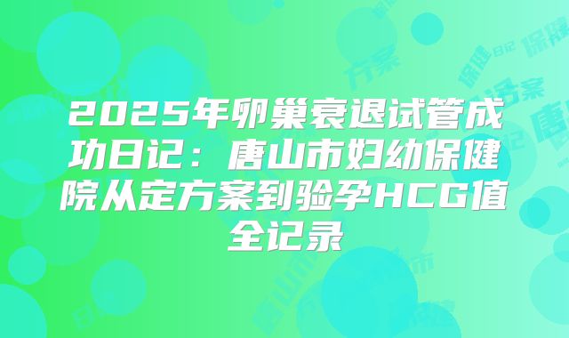2025年卵巢衰退试管成功日记：唐山市妇幼保健院从定方案到验孕HCG值全记录