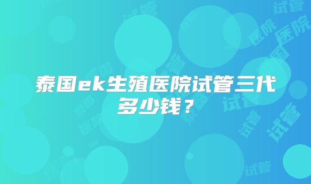 泰国ek生殖医院试管三代多少钱？