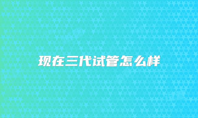 现在三代试管怎么样