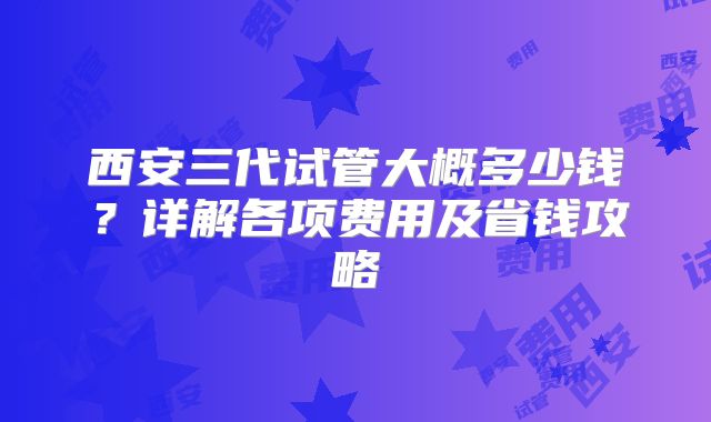 西安三代试管大概多少钱？详解各项费用及省钱攻略