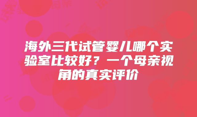 海外三代试管婴儿哪个实验室比较好？一个母亲视角的真实评价