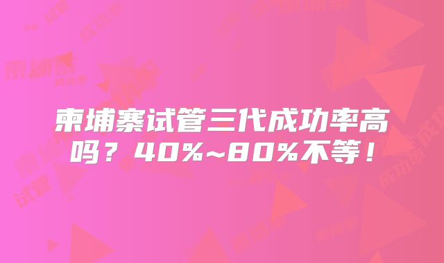 柬埔寨试管三代成功率高吗?40%~80%不等!