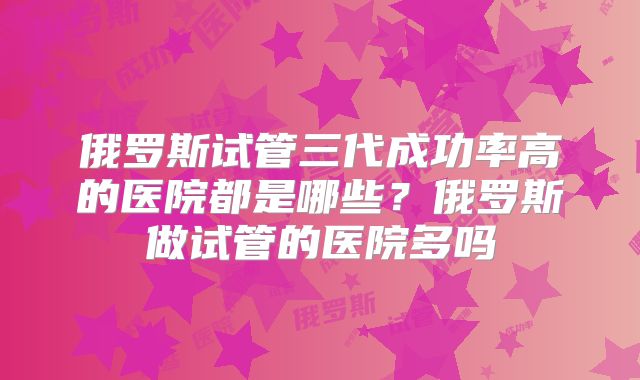 俄罗斯试管三代成功率高的医院都是哪些？俄罗斯做试管的医院多吗