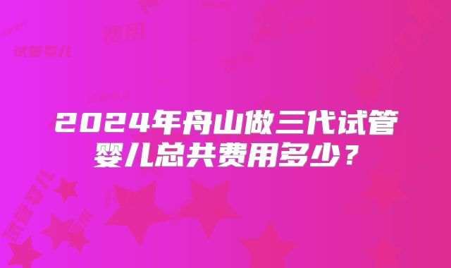 2024年舟山做三代试管婴儿总共费用多少？