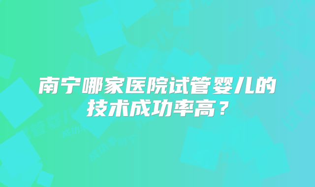 南宁哪家医院试管婴儿的技术成功率高？