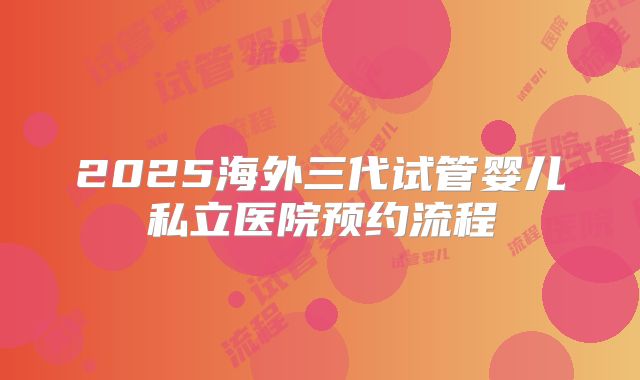 2025海外三代试管婴儿私立医院预约流程