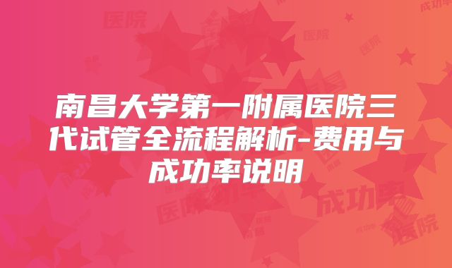 南昌大学第一附属医院三代试管全流程解析-费用与成功率说明
