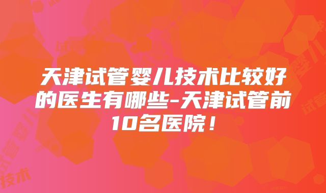 天津试管婴儿技术比较好的医生有哪些-天津试管前10名医院！