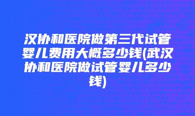 汉协和医院做第三代试管婴儿费用大概多少钱(武汉协和医院做试管婴儿多少钱)