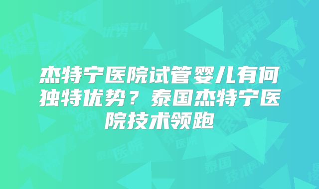 杰特宁医院试管婴儿有何独特优势？泰国杰特宁医院技术领跑
