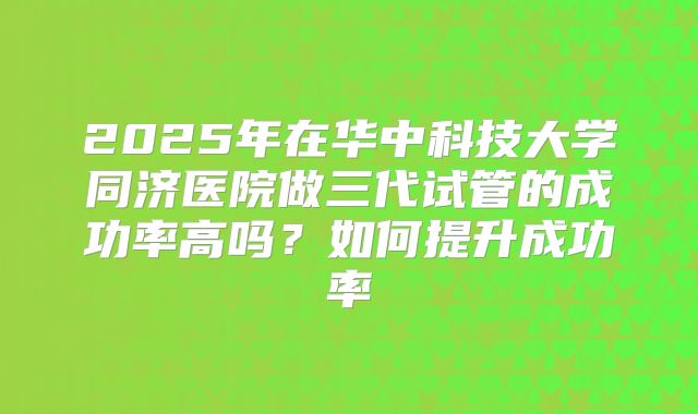 2025年在华中科技大学同济医院做三代试管的成功率高吗?如何提升成功率