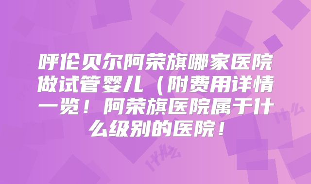 呼伦贝尔阿荣旗哪家医院做试管婴儿（附费用详情一览！阿荣旗医院属于什么级别的医院！